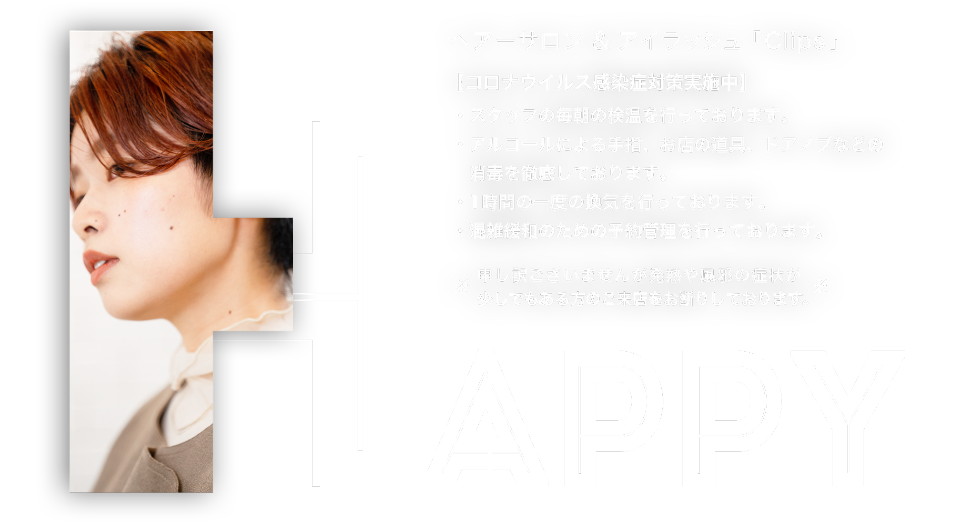HAPPY ヘアーサロン＆アイラッシュ「Clips」【コロナウイルス感染症対策実施中】・スタッフの毎朝の検温を行っております。・アルコールによる手指、お店の道具、ドアノブなどの消毒を徹底しております。・1時間の一度の換気を行っております。・混雑緩和のための予約管理を行っております。申し訳ございませんが発熱や風邪の症状が少しでもある方のご来店をお断りしております。